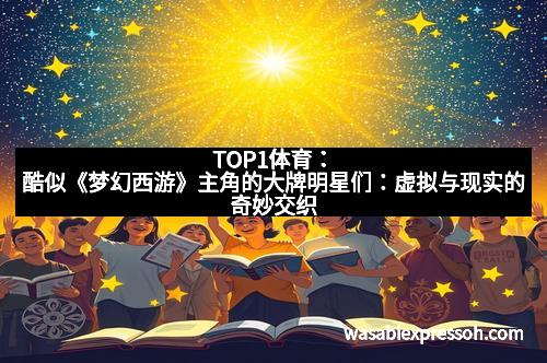 TOP1体育：酷似《梦幻西游》主角的大牌明星们：虚拟与现实的奇妙交织